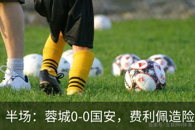 半场：蓉城0-0国安，费利佩造险，杨立瑜中框&失单刀
